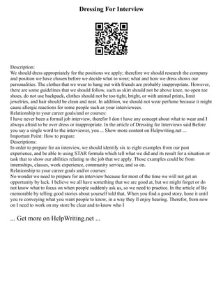 Dressing For Interview
Description:
We should dress appropriately for the positions we apply; therefore we should research the company
and position we have chosen before we decide what to wear; what and how we dress shows our
personalities. The clothes that we wear to hang out with friends are probably inappropriate. However,
there are some guidelines that we should follow, such as skirt should not be above knee, no open toe
shoes, do not use backpack, clothes should not be too tight, bright, or with animal prints, limit
jewelries, and hair should be clean and neat. In addition, we should not wear perfume because it might
cause allergic reactions for some people such as your interviewees.
Relationship to your career goals/and or courses:
I have never been a formal job interview, therefor I don t have any concept about what to wear and I
always afraid to be over dress or inappropriate. In the article of Dressing for Interviews said Before
you say a single word to the interviewer, you ... Show more content on Helpwriting.net ...
Important Point: How to prepare
Descriptions:
In order to prepare for an interview, we should identify six to eight examples from our past
experience, and be able to using STAR formula which tell what we did and its result for a situation or
task that to show our abilities relating to the job that we apply. Those examples could be from
internships, classes, work experience, community service, and so on.
Relationship to your career goals and/or courses:
No wonder we need to prepare for an interview because for most of the time we will not get an
opportunity by luck. I believe we all have something that we are good at, but we might forget or do
not know what to focus on when people suddenly ask us, so we need to practice. In the article of Be
memorable by telling good stories about yourself told that, When you find a good story, hone it until
you re conveying what you want people to know, in a way they ll enjoy hearing. Therefor, from now
on I need to work on my store be clear and to know who I
... Get more on HelpWriting.net ...
 