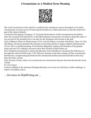 Circumcision As A Medical Term Meaning
The word circumcision in the natural is a medical term meaning to remove the prepuce of (a male).
Circumcision is not just an act of removing the foreskin on a males penis but it is also the removal of
part of the clitoris (female).
Circumcise first appears in Genesis 17; God told Abram that he will be circumcised in the flesh to
show his covenant with God (ESV). In the Old Testament circumcision was done a sharp flint stone. It
was not just for the Israelites but it was also for the foreigners and servants in the land.
God is talking to Moses in Deuteronomy 10:16, were he makes a covenant with Moses. Verse 16, God
tells Moses circumcise therefore the foreskin of your heart and be no longer stubborn (Deuteronomy
10:16). This is a parallel meaning. First God has obliged the cutting of the foreskin of the genitals
males and now he is making everyone to have their foreskin of their hearts cut.
New Testament circumcision is used in the physical; Jesus told them to circumcise the little boys on
the eight day after his birth (Luke 1:59). However, because in the later writings of Paul, circumcision
had become a overpowering deal between the circumcised and the uncircumcised that it took away
from the Glory of God.
Now, because of Jesus, there is no circumcision nor circumcision because Jesus has become the savior
of both.
II. to be Cancel
Cancel is defined in the American Heritage dictionary as to cross out with lines or other markings; to
annul or invalidate; and to
... Get more on HelpWriting.net ...
 