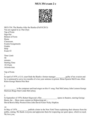 MUS 354 exam 2 c
MUS 354: The Beatles After the Beatles (Fall B 2013)
You are signed in as: Pan Chen
Top of Form
Sign Out
Bottom of Form
Home
Classroom
Exams/Assignments
Grades
Help
Exam #2
Time Limit
50
minutes
Starting Time
10:18 pm
Arizona time
Top of Form
1
In April of 1979, a U.S. court finds the Beatle s former manager _________ guilty of tax evasion and
he is sentenced to serve two months of a two year sentence in prison. Brian Epstein Mal Evans Allen
Klein George Martin Pete Best
2
____________ is the composer and lead singer on this #1 song. Paul McCartney John Lennon George
Harrison Ringo Starr Linda McCartney
3
In September of 1978, Robert Stigwood s film _______________ opens in theaters, starring George
Burns, the ... Show more content on Helpwriting.net ...
David Bowie Billy Preston Elton John David Foster Nicky Hopkins
19
In May of 1979, __________ publish a letter in the New York Times explaining their absence from the
public, stating, We thank everyone and appreciate them for respecting our quiet space, which we need.
We love you,
 