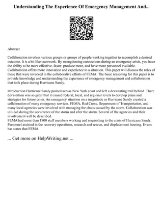 Understanding The Experience Of Emergency Management And...
Abstract
Collaboration involves various groups or groups of people working together to accomplish a desired
outcome. It is a bit like teamwork. By strengthening connections during an emergency crisis, you have
the ability to be more effective, faster, produce more, and have more personnel available.
Collaboration offers more innovation and experience to a situation. This paper will discuss the roles of
those that were involved in the collaborative efforts of FEMA. The basic reasoning for this paper is to
provide knowledge and understanding the experience of emergency management and collaboration
that took place during Hurricane Sandy.
Introduction Hurricane Sandy pushed across New York coast and left a devastating trail behind. There
devastation was so great that it caused federal, local, and regional levels to develop plans and
strategies for future crisis. An emergency situation on a magnitude as Hurricane Sandy created a
collaboration of many emergency services. FEMA, Red Cross, Department of Transportation, and
many local agencies were involved with managing the chaos caused by the storm. Collaboration was
utilized during the occurrence of the storm and after the storm. Several of the agencies and their
involvement will be described.
FEMA had more than 1900 staff members working and responding to the crisis of Hurricane Sandy.
Personnel assisted in the recovery operations, research and rescue, and displacement housing. Evans
has states that FEMA
... Get more on HelpWriting.net ...
 