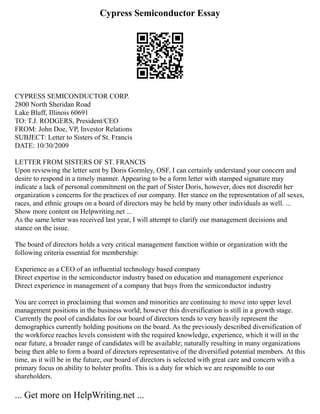 Cypress Semiconductor Essay
CYPRESS SEMICONDUCTOR CORP.
2800 North Sheridan Road
Lake Bluff, Illinois 60691
TO: T.J. RODGERS, President/CEO
FROM: John Doe, VP, Investor Relations
SUBJECT: Letter to Sisters of St. Francis
DATE: 10/30/2009
LETTER FROM SISTERS OF ST. FRANCIS
Upon reviewing the letter sent by Doris Gormley, OSF, I can certainly understand your concern and
desire to respond in a timely manner. Appearing to be a form letter with stamped signature may
indicate a lack of personal commitment on the part of Sister Doris, however, does not discredit her
organization s concerns for the practices of our company. Her stance on the representation of all sexes,
races, and ethnic groups on a board of directors may be held by many other individuals as well. ...
Show more content on Helpwriting.net ...
As the same letter was received last year, I will attempt to clarify our management decisions and
stance on the issue.
The board of directors holds a very critical management function within or organization with the
following criteria essential for membership:
Experience as a CEO of an influential technology based company
Direct expertise in the semiconductor industry based on education and management experience
Direct experience in management of a company that buys from the semiconductor industry
You are correct in proclaiming that women and minorities are continuing to move into upper level
management positions in the business world; however this diversification is still in a growth stage.
Currently the pool of candidates for our board of directors tends to very heavily represent the
demographics currently holding positions on the board. As the previously described diversification of
the workforce reaches levels consistent with the required knowledge, experience, which it will in the
near future, a broader range of candidates will be available; naturally resulting in many organizations
being then able to form a board of directors representative of the diversified potential members. At this
time, as it will be in the future, our board of directors is selected with great care and concern with a
primary focus on ability to bolster profits. This is a duty for which we are responsible to our
shareholders.
... Get more on HelpWriting.net ...
 