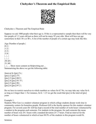 Chebyshev’s Theorem and the Empirical Rule
Chebyshev s Theorem and The Empirical Rule
Suppose we ask 1000 people what their age is. If this is a representative sample then there will be very
few people of 1 2 years old just as there will not be many 95 year olds. Most will have an age
somewhere in their 30 s or 40 s. A list of the number of people of a certain age may look like this:
|Age |Number of people |
|0 |1 |
|1 |2 |
|2 |3 |
|3 |8 |
|.. |.. |
|.. |.. |
|30 |45 |
|31 |48 |
|.. |.. ... Show more content on Helpwriting.net ...
Summarizing the above we get the following table:
|Interval |k |[pic] |% |
|[pic] |2 |[pic] |75 |
|[pic] |3 |[pic] |88.9 |
|[pic] |4 |[pic] |93.75 |
|[pic] |5 |[pic] |96 |
|[pic] |6 |[pic] |97.2 |
Do we have to restrict ourselves to whole numbers as values for k? No, we may take any value for k
as long as it larger than 1. For instance, for k = 2.5 we get the result that [pic] in the interval [pic]
years
Example 1:
Students Who Care is a student volunteer program in which college students donate work time in
community centers for homeless people. Professor Gill is the faculty sponsor for this student volunteer
program. For several years Dr. Gill has kept a record of the total number of work hours volunteered by
s student in the program each semester. For students in the program, for each semester the mean
number of hours was 29.1 hours with a standard deviation of 1.7 hours. Find an interval for the
number of hours volunteered in which at least 88.9% of the students in this program would fit.
Solution:
 