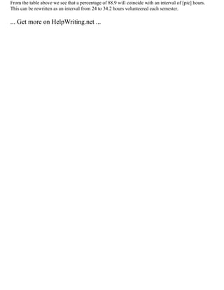 From the table above we see that a percentage of 88.9 will coincide with an interval of [pic] hours.
This can be rewritten as an interval from 24 to 34.2 hours volunteered each semester.
... Get more on HelpWriting.net ...
 