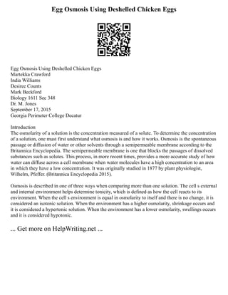Egg Osmosis Using Deshelled Chicken Eggs
Egg Osmosis Using Deshelled Chicken Eggs
Martekka Crawford
India Williams
Desiree Counts
Mark Beckford
Biology 1611 Sec 348
Dr. M. Jones
September 17, 2015
Georgia Perimeter College Decatur
Introduction
The osmolarity of a solution is the concentration measured of a solute. To determine the concentration
of a solution, one must first understand what osmosis is and how it works. Osmosis is the spontaneous
passage or diffusion of water or other solvents through a semipermeable membrane according to the
Britannica Encyclopedia. The semipermeable membrane is one that blocks the passages of dissolved
substances such as solutes. This process, in more recent times, provides a more accurate study of how
water can diffuse across a cell membrane when water molecules have a high concentration to an area
in which they have a low concentration. It was originally studied in 1877 by plant physiologist,
Wilhelm, Pfeffer. (Britannica Encyclopedia 2015).
Osmosis is described in one of three ways when comparing more than one solution. The cell s external
and internal environment helps determine tonicity, which is defined as how the cell reacts to its
environment. When the cell s environment is equal in osmolarity to itself and there is no change, it is
considered an isotonic solution. When the environment has a higher osmolarity, shrinkage occurs and
it is considered a hypertonic solution. When the environment has a lower osmolarity, swellings occurs
and it is considered hypotonic.
... Get more on HelpWriting.net ...
 