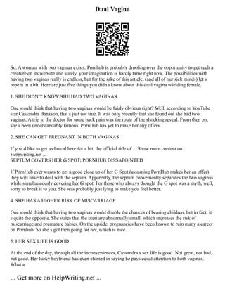 Dual Vagina
So. A woman with two vaginas exists. Pornhub is probably drooling over the opportunity to get such a
creature on its website and surely, your imagination is hardly tame right now. The possibilities with
having two vaginas really is endless, but for the sake of this article, (and all of our sick minds) let s
rope it in a bit. Here are just five things you didn t know about this dual vagina wielding female.
1. SHE DIDN T KNOW SHE HAD TWO VAGINAS
One would think that having two vaginas would be fairly obvious right? Well, according to YouTube
star Cassandra Bankson, that s just not true. It was only recently that she found out she had two
vaginas. A trip to the doctor for some back pain was the route of the shocking reveal. From then on,
she s been understandably famous. PornHub has yet to make her any offers.
2. SHE CAN GET PREGNANT IN BOTH VAGINAS
If you d like to get technical here for a bit, the official title of ... Show more content on
Helpwriting.net ...
SEPTUM COVERS HER G SPOT; PORNHUB DISSAPOINTED
If PornHub ever wants to get a good close up of her G Spot (assuming PornHub makes her an offer)
they will have to deal with the septum. Apparently, the septum conveniently separates the two vaginas
while simultaneously covering her G spot. For those who always thought the G spot was a myth, well,
sorry to break it to you. She was probably just lying to make you feel better.
4. SHE HAS A HIGHER RISK OF MISCARRIAGE
One would think that having two vaginas would double the chances of bearing children, but in fact, it
s quite the opposite. She states that the uteri are abnormally small, which increases the risk of
miscarriage and premature babies. On the upside, pregnancies have been known to ruin many a career
on Pornhub. So she s got then going for her, which is nice.
5. HER SEX LIFE IS GOOD
At the end of the day, through all the inconveniences, Cassandra s sex life is good. Not great, not bad,
but good. Her lucky boyfriend has even chimed in saying he pays equal attention to both vaginas.
What a
... Get more on HelpWriting.net ...
 