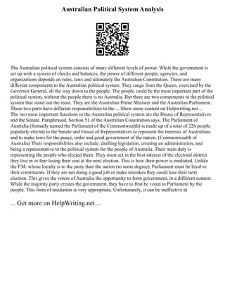 Australian Political System Analysis
The Australian political system consists of many different levels of power. While the government is
set up with a system of checks and balances, the power of different people, agencies, and
organizations depends on rules, laws and ultimately the Australian Constitution. There are many
different components to the Australian political system. They range from the Queen, exercised by the
Governor General, all the way down to the people. The people could be the most important part of the
political system, without the people there is no Australia. But there are two components to the political
system that stand out the most. They are the Australian Prime Minister and the Australian Parliament.
These two parts have different responsibilities to the ... Show more content on Helpwriting.net ...
The two most important functions to the Australian political system are the House of Representatives
and the Senate. Paraphrased, Section 51 of the Australian Constitution says, The Parliament of
Australia (formally named the Parliament of the Commonwealth) is made up of a total of 226 people
popularly elected to the Senate and House of Representatives to represent the interests of Australians
and to make laws for the peace, order and good government of the nation. (Commonwealth of
Australia) Their responsibilities also include: drafting legislation, creating an administration, and
being a representative to the political system for the people of Australia. Their main duty is
representing the people who elected them. They must act in the best interest of the electoral district
they live in or fear losing their seat at the next election. This is how their power is mediated. Unlike
the P.M. whose loyalty is to the party than the nation (to some degree), Parliament must be loyal to
their constituents. If they are not doing a good job or make mistakes they could lose their next
election. This gives the voters of Australia the opportunity to form government, in a different context.
While the majority party creates the government, they have to first be voted to Parliament by the
people. This form of mediation is very appropriate. Unfortunately, it can be ineffective at
... Get more on HelpWriting.net ...
 