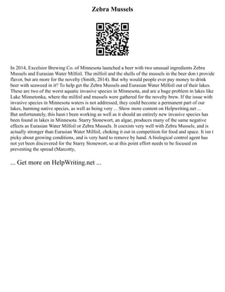 Zebra Mussels
In 2014, Excelsior Brewing Co. of Minnesota launched a beer with two unusual ingredients Zebra
Mussels and Eurasian Water Milfoil. The milfoil and the shells of the mussels in the beer don t provide
flavor, but are more for the novelty (Smith, 2014). But why would people ever pay money to drink
beer with seaweed in it? To help get the Zebra Mussels and Eurasian Water Milfoil out of their lakes.
These are two of the worst aquatic invasive species in Minnesota, and are a huge problem in lakes like
Lake Minnetonka, where the milfoil and mussels were gathered for the novelty brew. If the issue with
invasive species in Minnesota waters is not addressed, they could become a permanent part of our
lakes, harming native species, as well as being very ... Show more content on Helpwriting.net ...
But unfortunately, this hasn t been working as well as it should an entirely new invasive species has
been found in lakes in Minnesota. Starry Stonewort, an algae, produces many of the same negative
effects as Eurasian Water Milfoil or Zebra Mussels. It coexists very well with Zebra Mussels, and is
actually stronger than Eurasian Water Milfoil, choking it out in competition for food and space. It isn t
picky about growing conditions, and is very hard to remove by hand. A biological control agent has
not yet been discovered for the Starry Stonewort, so at this point effort needs to be focused on
preventing the spread (Marcotty,
... Get more on HelpWriting.net ...
 