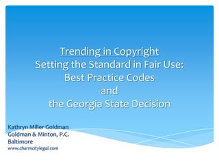Trending in Copyright
Setting the Standard in Fair Use:
Best Practice Codes
and
the Georgia State Decision
Kathryn Miller Goldman
Goldman & Minton, P.C.
Baltimore
www.charmcitylegal.com
 
