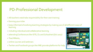 PD-Professional Development
• All teachers need take responsibility for their own training
• forming your tribe
• keep informed of evolving teaching strategies by making use of all different ways of
learning
• including individual and collaborative learning
• attending Conferences like ISTE, E2 and Schoolnet (Oct 2017)
• TeachMeets,
• online courses and webinars
• Twitter and Facebook groups like MIE provide platforms for help
 
