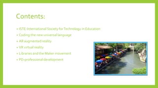 Contents:
• ISTE-International Society forTechnology in Education
• Coding-the new universal language
• AR augmented reality
• VR virtual reality
• Libraries and the Maker movement
• PD-professional development
 