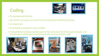 Coding
• Computational thinking
• part of the curriculum in most First and many SecondWorld Countries.
• an imperative
• from Grade 1 upwards in most schools
• In Great Britain Coding has been part of the curriculum for three years already; and
in Australia it will be part of eachYear levels curriculum from 2018.
 