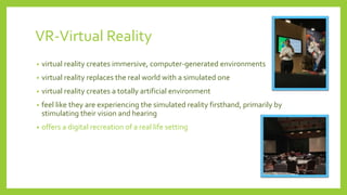 VR-Virtual Reality
• virtual reality creates immersive, computer-generated environments
• virtual reality replaces the real world with a simulated one
• virtual reality creates a totally artificial environment
• feel like they are experiencing the simulated reality firsthand, primarily by
stimulating their vision and hearing
• offers a digital recreation of a real life setting
 
