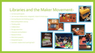 Libraries and the Maker Movement-
• no more quiet spaces
• we now see collaborative, integrated, research driven areas
• turning libraries into thinking spaces
• Real world problem solving
• Thinking skills
• Collaboration
• No age restriction
• Librarians are facilitators
• Research driven
• Short term projects
• Integrated spaces
• Low tech, medium tech and high tech
 