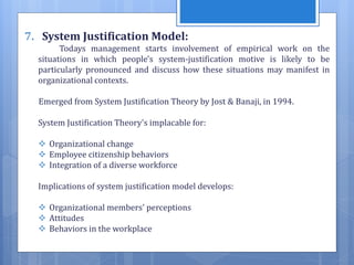 7. System Justification Model:
Todays management starts involvement of empirical work on the
situations in which people's system-justification motive is likely to be
particularly pronounced and discuss how these situations may manifest in
organizational contexts.
Emerged from System Justification Theory by Jost & Banaji, in 1994.
System Justification Theory's implacable for:
 Organizational change
 Employee citizenship behaviors
 Integration of a diverse workforce
Implications of system justification model develops:
 Organizational members' perceptions
 Attitudes
 Behaviors in the workplace
 