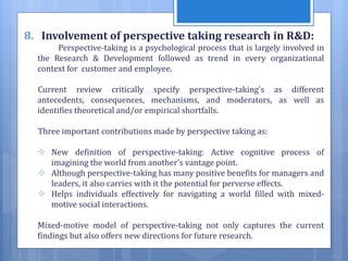8. Involvement of perspective taking research in R&D:
Perspective-taking is a psychological process that is largely involved in
the Research & Development followed as trend in every organizational
context for customer and employee.
Current review critically specify perspective-taking's as different
antecedents, consequences, mechanisms, and moderators, as well as
identifies theoretical and/or empirical shortfalls.
Three important contributions made by perspective taking as:
 New definition of perspective-taking: Active cognitive process of
imagining the world from another's vantage point.
 Although perspective-taking has many positive benefits for managers and
leaders, it also carries with it the potential for perverse effects.
 Helps individuals effectively for navigating a world filled with mixed-
motive social interactions.
Mixed-motive model of perspective-taking not only captures the current
findings but also offers new directions for future research.
 
