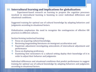 10. Intercultural learning and implications for globalization:
Experiment-based research on learning to propose the cognitive processes
involved in intercultural learning is booming to cover individual differences and
situational conditions.
Suggested training for optimal use of cultural knowledge by adapting behaviors and
judgments according to situational factors.
Globalization emphasizes the need to recognize the contingencies of effective OB
practices in different cultures.
Section forming instinctual learning:
 Focus on acquiring cultural knowledge,
 Reviewing longstanding literatures on immigrant acculturation and
 Expatriate adjustment investigating antecedents of intercultural adjustment and
performance
 Focus on displaying proficiency,
 Examining how newcomers to a cultural setting deploy their knowledge of it in
order to adjust their behavior and judgments
Individual differences and situational conditions that predict performance to suggest
training for optimal use of cultural knowledge by adapting behaviors and judgments
according to situational factors.
 