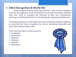 11.Effort Recognition & Worth felt:
Todays organizational setting experimented a way to keep employee
motivate and applied it in HR development to provide learning by marking
their own work to recognise the intensity of their own contribution,
factoring as individual behavior it is developing the organisational behavior.
Providing hard quest to work make many non-systematic justified employee
to work hard for their recognition by achieve something impossible and
their will to achieve higher rises.
Trait’s like this helps in achievement of:
 Confidence
 Worthiness
 Alliances
 Radiance
 Attitude
 Dedication
 