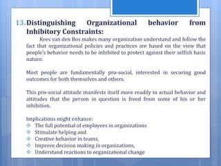 13.Distinguishing Organizational behavior from
Inhibitory Constraints:
Kees van den Bos makes many organization understand and follow the
fact that organizational policies and practices are based on the view that
people's behavior needs to be inhibited to protect against their selfish basic
nature.
Most people are fundamentally pro-social, interested in securing good
outcomes for both themselves and others.
This pro-social attitude manifests itself more readily in actual behavior and
attitudes that the person in question is freed from some of his or her
inhibition.
Implications might enhance:
 The full potential of employees in organizations
 Stimulate helping and
 Creative behavior in teams,
 Improve decision making in organizations,
 Understand reactions to organizational change
 