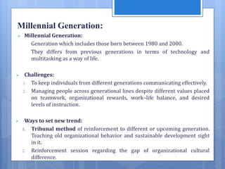 Millennial Generation:
 Millennial Generation:
Generation which includes those born between 1980 and 2000.
They differs from previous generations in terms of technology and
multitasking as a way of life.
 Challenges:
1. To keep individuals from different generations communicating effectively.
2. Managing people across generational lines despite different values placed
on teamwork, organizational rewards, work–life balance, and desired
levels of instruction.
 Ways to set new trend:
1. Tribunal method of reinforcement to different or upcoming generation.
Teaching old organizational behavior and sustainable development sight
in it.
2. Reinforcement session regarding the gap of organizational cultural
difference.
 