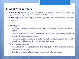 Global Marketplace:
 Outsourcing refers to having someone outside the formal on-going
organization doing work previously handled in-house.
 Offshoring means sending jobs previously done in one country to another
country.
 Challenges:
1. Potential unemployment issues as companies move toward a shamrock
layout.
2. Cross cultural issues and methodology in business processing, resulting
in attitude and response issues.
3. Managing teams consisting of different nationalities separated not only
by culture and language but also in time and space.
 Ways to set new trend:
1. Reinforcement in organizational learning pattern for adaption in cross
cultural organization.
2. Scheduled behavioral exchange through web alluring method.
 