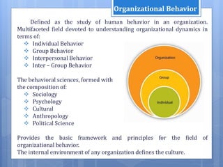Defined as the study of human behavior in an organization.
Multifaceted field devoted to understanding organizational dynamics in
terms of:
 Individual Behavior
 Group Behavior
 Interpersonal Behavior
 Inter – Group Behavior
The behavioral sciences, formed with
the composition of:
 Sociology
 Psychology
 Cultural
 Anthropology
 Political Science
Provides the basic framework and principles for the field of
organizational behavior.
The internal environment of any organization defines the culture.
Organizational Behavior
 