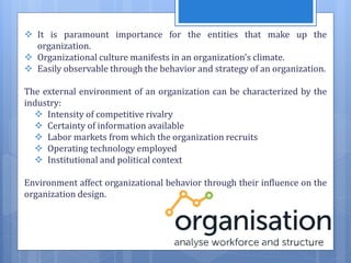  It is paramount importance for the entities that make up the
organization.
 Organizational culture manifests in an organization’s climate.
 Easily observable through the behavior and strategy of an organization.
The external environment of an organization can be characterized by the
industry:
 Intensity of competitive rivalry
 Certainty of information available
 Labor markets from which the organization recruits
 Operating technology employed
 Institutional and political context
Environment affect organizational behavior through their influence on the
organization design.
 