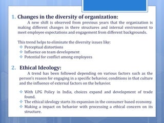1. Changes in the diversity of organization:
A new shift is observed from previous years that the organization is
making different changes in there structures and internal environment to
meet employee expectations and engagement from different backgrounds.
This trend helps to eliminate the diversity issues like:
 Perceptual distortions
 Influence on team development
 Potential for conflict among employees
2. Ethical Ideology:
A trend has been followed depending on various factors such as the
person’s reason for engaging in a specific behavior, conditions in that culture
and the influence of external factors on the behavior.
 With LPG Policy in India, choices expand and development of trade
found.
 The ethical ideology starts its expansion in the consumer based economy.
 Making a impact on behavior with processing a ethical concern on its
structure.
 