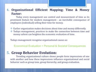 4. Organizational Efficient Mapping; Time & Money
Factor:
Today every management use control and measurement of time as its
prominent feature for modern management - an inevitable consequence of
employees (individual) selling their time for money.
 Earlier organization makes decisions about time and money differently.
 Todays management, practices to make the connection between time and
money salient can heighten the economic evaluation of time.
Todays management recognise organisational causes as:
Economical Evaluation = Personal & Societal Consequences
5. Group Behavior Evolution:
Trending organizational culture shows people form impressions of one
with another and how these impressions influence organizational and social
behavior such as group tone, group hierarchy, and group evaluation.
 