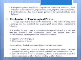  New age management integrate the SEA (Selection, Extraction & Application) model
with other literature form like, organizational, social, cognitive, and visual sciences.
 Describing the important role of people perception in organizational and social
behavior.
6. Mechanism of Psychological Power :
Todays organization make habitat themselves to the factor affecting social
psychology and has examined how psychological power affects organizational
behaviors.
It is trending because power in organizations is generally viewed as a structural
construct. structural and psychological power and explore how their
interrelationships affect organizational behavior in two form:
 Cognitive network for power
 Conscious sense of power
Causal pathways that link psychological power and structural power:
 Sense of power will induce a sense of responsibility among structural
powerholders, making them more responsive to the views and needs of others.
 Sense of power in conscious awareness, activates a non-conscious association
between power and agentic behaviors creating agentic behaviors.
 