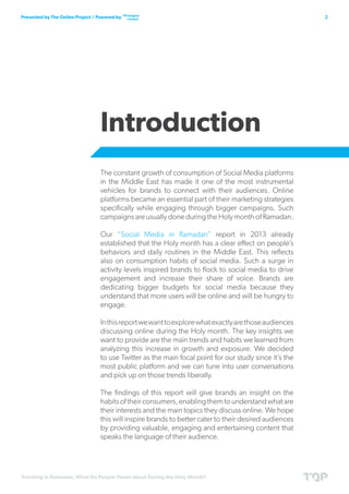 Trending in Ramadan; What Do People Tweet about During the Holy Month?
2Presented by The Online Project / Powered by
Introduction
The constant growth of consumption of Social Media platforms
in the Middle East has made it one of the most instrumental
vehicles for brands to connect with their audiences. Online
platforms became an essential part of their marketing strategies
specifically while engaging through bigger campaigns. Such
campaigns are usually done during the Holy month of Ramadan.
Our “Social Media in Ramadan” report in 2013 already
established that the Holy month has a clear effect on people’s
behaviors and daily routines in the Middle East. This reflects
also on consumption habits of social media. Such a surge in
activity levels inspired brands to flock to social media to drive
engagement and increase their share of voice. Brands are
dedicating bigger budgets for social media because they
understand that more users will be online and will be hungry to
engage.
Inthisreportwewanttoexplorewhatexactlyarethoseaudiences
discussing online during the Holy month. The key insights we
want to provide are the main trends and habits we learned from
analyzing this increase in growth and exposure. We decided
to use Twitter as the main focal point for our study since it’s the
most public platform and we can tune into user conversations
and pick up on those trends liberally.
The findings of this report will give brands an insight on the
habitsoftheirconsumers,enablingthemtounderstandwhatare
their interests and the main topics they discuss online. We hope
this will inspire brands to better cater to their desired audiences
by providing valuable, engaging and entertaining content that
speaks the language of their audience.
 