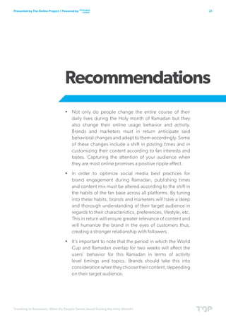 Trending in Ramadan; What Do People Tweet about During the Holy Month?
21Presented by The Online Project / Powered by
Recommendations
•	 Not only do people change the entire course of their
daily lives during the Holy month of Ramadan but they
also change their online usage behavior and activity.
Brands and marketers must in return anticipate said
behavioral changes and adapt to them accordingly. Some
of these changes include a shift in posting times and in
customizing their content according to fan interests and
tastes. Capturing the attention of your audience when
they are most online promises a positive ripple effect.
•	 In order to optimize social media best practices for
brand engagement during Ramadan, publishing times
and content mix must be altered according to the shift in
the habits of the fan base across all platforms. By tuning
into these habits, brands and marketers will have a deep
and thorough understanding of their target audience in
regards to their characteristics, preferences, lifestyle, etc.
This in return will ensure greater relevance of content and
will humanize the brand in the eyes of customers thus,
creating a stronger relationship with followers.
•	 It’s important to note that the period in which the World
Cup and Ramadan overlap for two weeks will affect the
users’ behavior for this Ramadan in terms of activity
level timings and topics. Brands should take this into
considerationwhentheychoosetheircontent,depending
on their target audience.
 