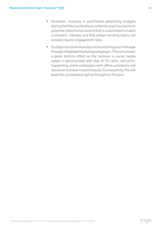 Trending in Ramadan; What Do People Tweet about During the Holy Month?
22Presented by The Online Project / Powered by
•	 Moreover, investing in post/tweet advertising budgets
duringtheHolymonthallowscontenttoreachitsmaximum
potential. Advertising content that is customized to match
consumers’ interests and that utilizes trending topics will
exceed organic engagement rates.
•	 Go beyond conventions by communicating your message
throughintegratedmarketingcampaigns.Thiswillunleash
a great domino effect as the increase in social media
usage is synchronized with that of TV, radio, and print.
Supporting online campaigns with offline activations will
secure an increase in brand equity. Consequently, this will
keep the conversation going throughout the year.
 