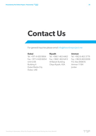 Trending in Ramadan; What Do People Tweet about During the Holy Month?
25Presented by The Online Project / Powered by
Contact Us
For general inquiries please email info@theonlineproject.me
Amman
Tel: +962 6 463 3779
Fax:+96264658206
P.O. Box 840616
Amman 11184
Jordan
Dubai
Tel: +971 4 420 9064
Fax: +971 4 420 6054
Unit G-06
Building 4
Dubai Media City
Dubai, UAE
Riyadh
Tel: +966 1 463 4462
Fax: +966 1 462 6413
Al Rabiah Building
Olaya Riyadh, KSA
 