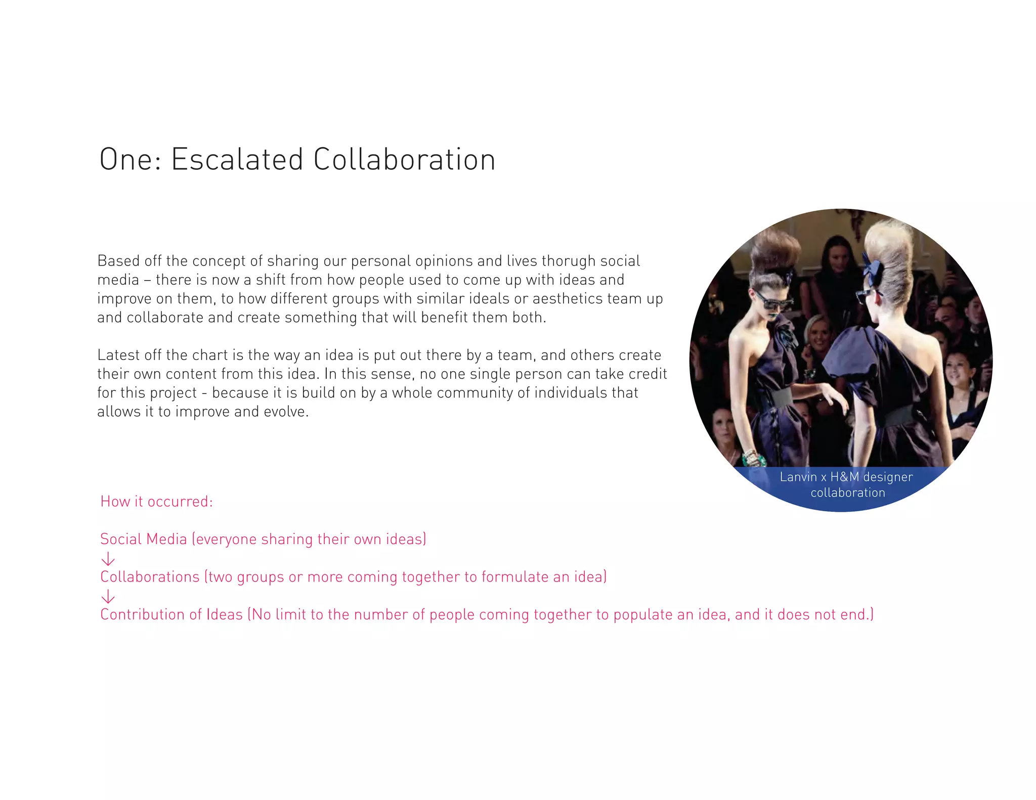 One: Escalated Collaboration


Based off the concept of sharing our personal opinions and lives thorugh social
media – there is now a shift from how people used to come up with ideas and
improve on them, to how different groups with similar ideals or aesthetics team up
and collaborate and create something that will benefit them both.

Latest off the chart is the way an idea is put out there by a team, and others create
their own content from this idea. In this sense, no one single person can take credit
for this project - because it is build on by a whole community of individuals that
allows it to improve and evolve.



                                                                                                    Lanvin x H&M designer
                                                                                                         collaboration
How it occurred:

Social Media (everyone sharing their own ideas)
<
Collaborations (two groups or more coming together to formulate an idea)
<
Contribution of Ideas (No limit to the number of people coming together to populate an idea, and it does not end.)
 