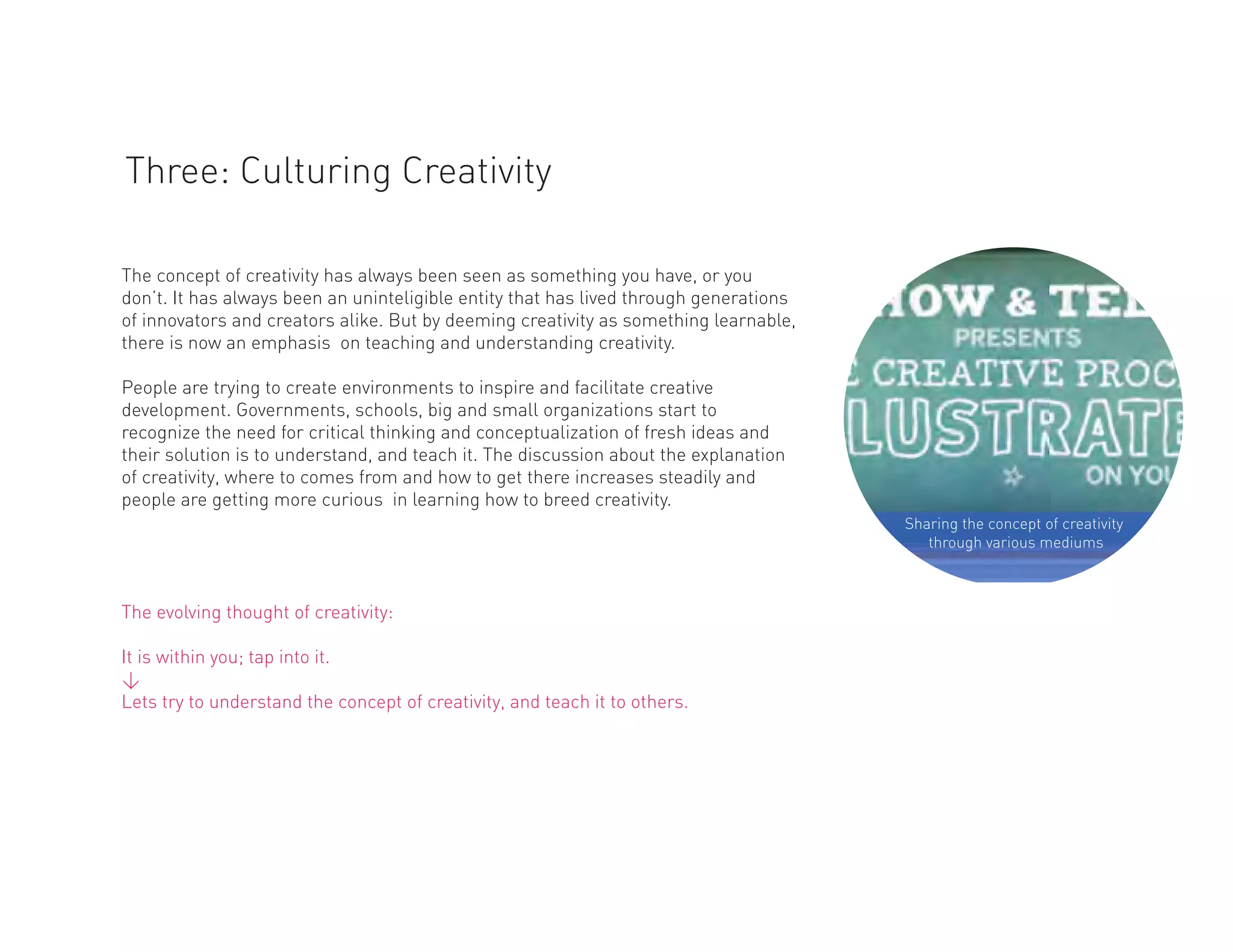 Three: Culturing Creativity

The concept of creativity has always been seen as something you have, or you
don’t. It has always been an uninteligible entity that has lived through generations
of innovators and creators alike. But by deeming creativity as something learnable,
there is now an emphasis on teaching and understanding creativity.

People are trying to create environments to inspire and facilitate creative
development. Governments, schools, big and small organizations start to
recognize the need for critical thinking and conceptualization of fresh ideas and
their solution is to understand, and teach it. The discussion about the explanation
of creativity, where to comes from and how to get there increases steadily and
people are getting more curious in learning how to breed creativity.
                                                                                       Sharing the concept of creativity
                                                                                          through various mediums



The evolving thought of creativity:

It is within you; tap into it.
<
Lets try to understand the concept of creativity, and teach it to others.
 
