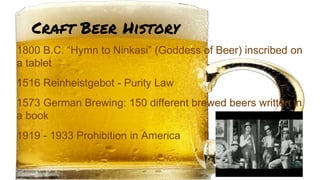Craft Beer History
1800 B.C. “Hymn to Ninkasi” (Goddess of Beer) inscribed on
a tablet
1516 Reinheistgebot - Purity Law
1573 German Brewing: 150 different brewed beers written in
a book
1919 - 1933 Prohibition in America
 