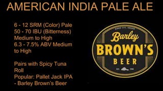 6 - 12 SRM (Color) Pale
50 - 70 IBU (Bitterness)
Medium to High
6.3 - 7.5% ABV Medium
to High
Pairs with Spicy Tuna
Roll
Popular: Pallet Jack IPA
- Barley Brown’s Beer
 