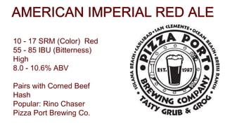 10 - 17 SRM (Color) Red
55 - 85 IBU (Bitterness)
High
8.0 - 10.6% ABV
Pairs with Corned Beef
Hash
Popular: Rino Chaser
Pizza Port Brewing Co.
 