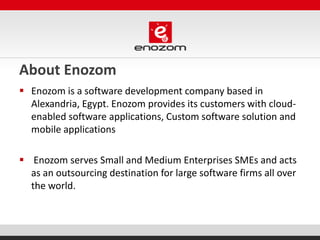 About Enozom
 Enozom is a software development company based in
Alexandria, Egypt. Enozom provides its customers with cloud-
enabled software applications, Custom software solution and
mobile applications
 Enozom serves Small and Medium Enterprises SMEs and acts
as an outsourcing destination for large software firms all over
the world.
 