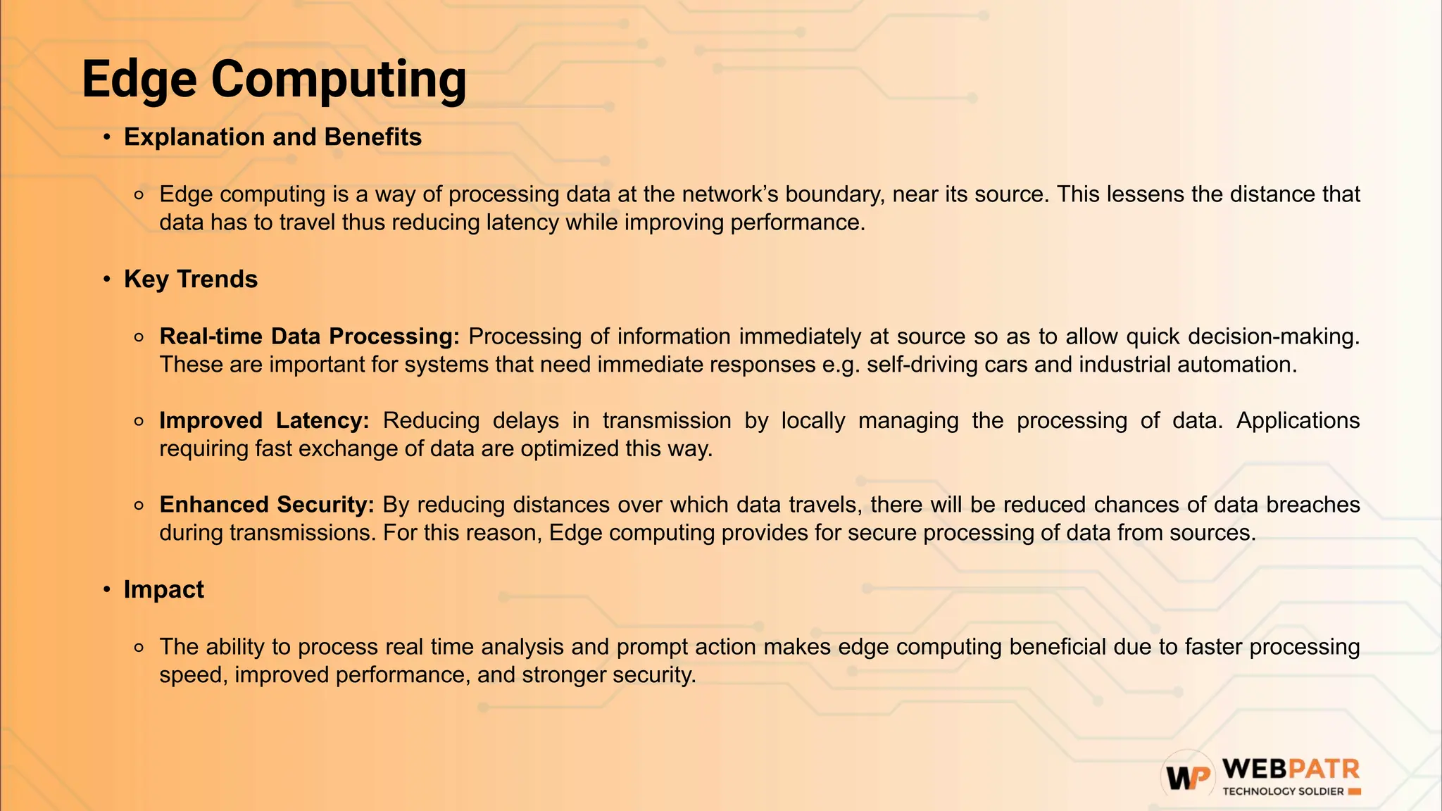 Edge Computing
• Explanation and Benefits
⚬ Edge computing is a way of processing data at the network’s boundary, near its source. This lessens the distance that
data has to travel thus reducing latency while improving performance.
• Key Trends
⚬ Real-time Data Processing: Processing of information immediately at source so as to allow quick decision-making.
These are important for systems that need immediate responses e.g. self-driving cars and industrial automation.
⚬ Improved Latency: Reducing delays in transmission by locally managing the processing of data. Applications
requiring fast exchange of data are optimized this way.
⚬ Enhanced Security: By reducing distances over which data travels, there will be reduced chances of data breaches
during transmissions. For this reason, Edge computing provides for secure processing of data from sources.
• Impact
⚬ The ability to process real time analysis and prompt action makes edge computing beneficial due to faster processing
speed, improved performance, and stronger security.
 