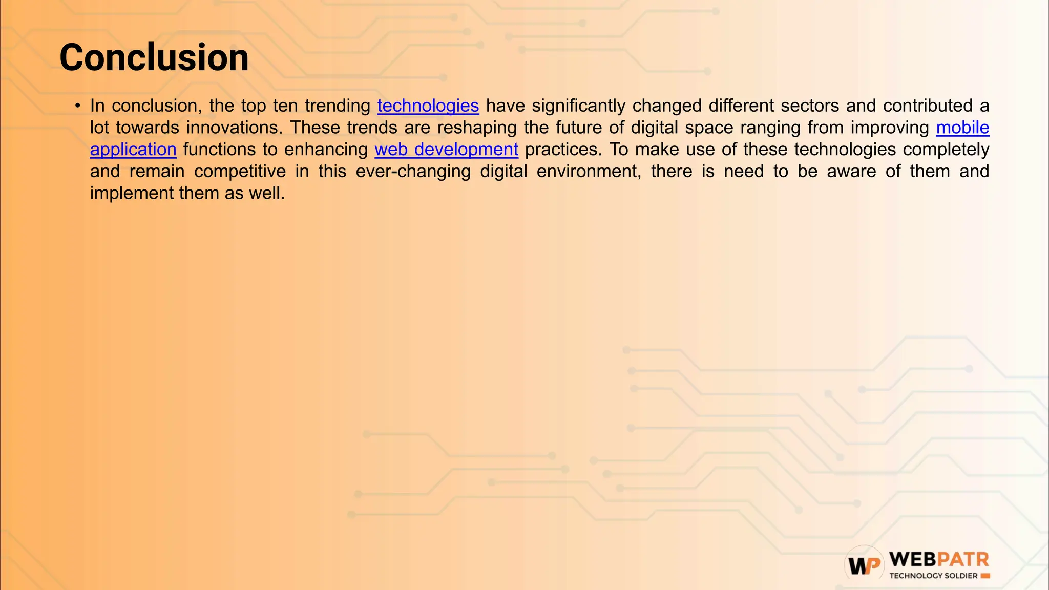 Conclusion
• In conclusion, the top ten trending technologies have significantly changed different sectors and contributed a
lot towards innovations. These trends are reshaping the future of digital space ranging from improving mobile
application functions to enhancing web development practices. To make use of these technologies completely
and remain competitive in this ever-changing digital environment, there is need to be aware of them and
implement them as well.
 