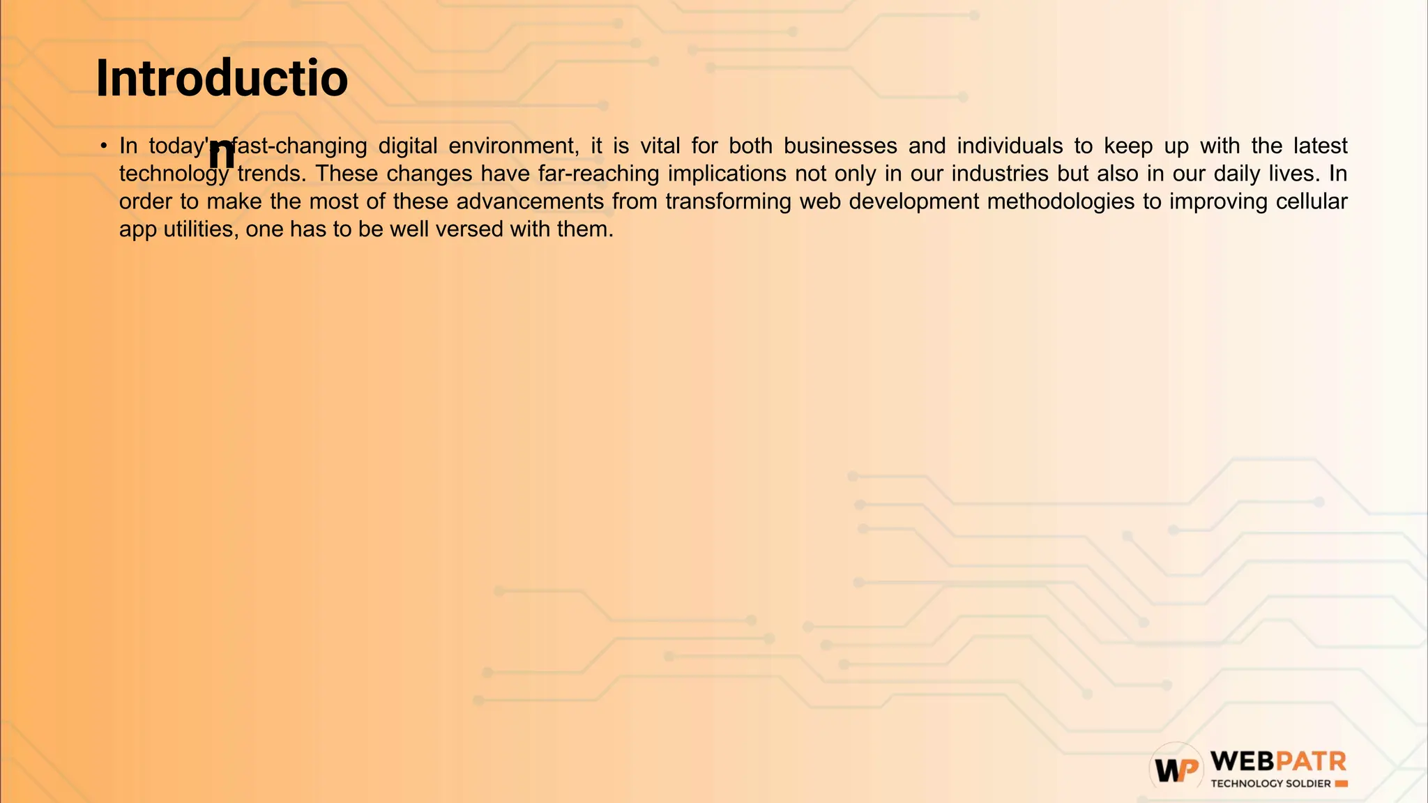 Introductio
n
• In today's fast-changing digital environment, it is vital for both businesses and individuals to keep up with the latest
technology trends. These changes have far-reaching implications not only in our industries but also in our daily lives. In
order to make the most of these advancements from transforming web development methodologies to improving cellular
app utilities, one has to be well versed with them.
 