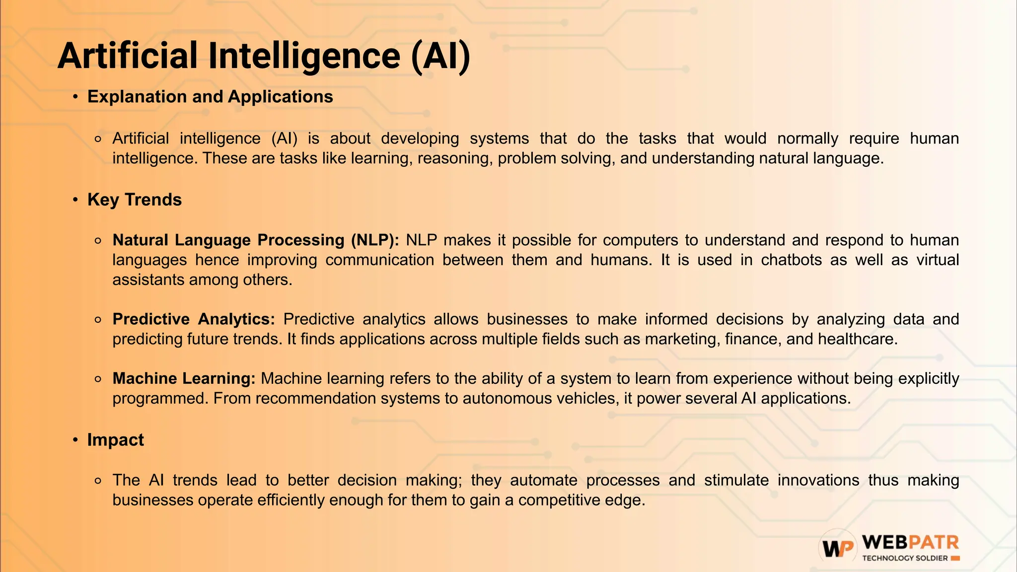 Artificial Intelligence (AI)
• Explanation and Applications
⚬ Artificial intelligence (AI) is about developing systems that do the tasks that would normally require human
intelligence. These are tasks like learning, reasoning, problem solving, and understanding natural language.
• Key Trends
⚬ Natural Language Processing (NLP): NLP makes it possible for computers to understand and respond to human
languages hence improving communication between them and humans. It is used in chatbots as well as virtual
assistants among others.
⚬ Predictive Analytics: Predictive analytics allows businesses to make informed decisions by analyzing data and
predicting future trends. It finds applications across multiple fields such as marketing, finance, and healthcare.
⚬ Machine Learning: Machine learning refers to the ability of a system to learn from experience without being explicitly
programmed. From recommendation systems to autonomous vehicles, it power several AI applications.
• Impact
⚬ The AI trends lead to better decision making; they automate processes and stimulate innovations thus making
businesses operate efficiently enough for them to gain a competitive edge.
 