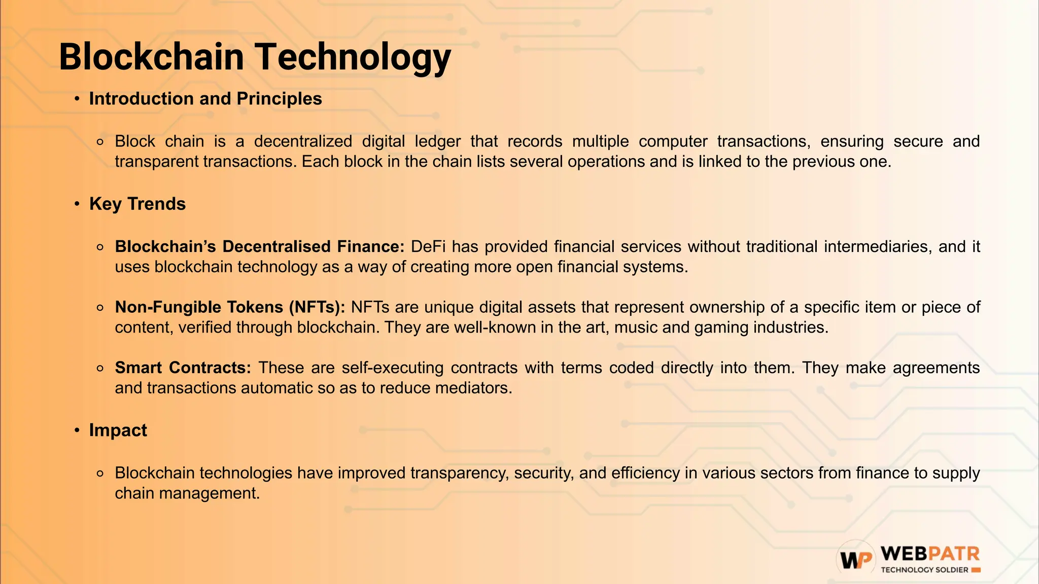 Blockchain Technology
• Introduction and Principles
⚬ Block chain is a decentralized digital ledger that records multiple computer transactions, ensuring secure and
transparent transactions. Each block in the chain lists several operations and is linked to the previous one.
• Key Trends
⚬ Blockchain’s Decentralised Finance: DeFi has provided financial services without traditional intermediaries, and it
uses blockchain technology as a way of creating more open financial systems.
⚬ Non-Fungible Tokens (NFTs): NFTs are unique digital assets that represent ownership of a specific item or piece of
content, verified through blockchain. They are well-known in the art, music and gaming industries.
⚬ Smart Contracts: These are self-executing contracts with terms coded directly into them. They make agreements
and transactions automatic so as to reduce mediators.
• Impact
⚬ Blockchain technologies have improved transparency, security, and efficiency in various sectors from finance to supply
chain management.
 