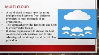 MULTI-CLOUD
• A multi cloud strategy involves using
multiple cloud services from different
providers to meet the needs of an
organization .
• This approach provides flexibility and helps
to avoid vendor lock-in .
• It allows organizations to choose the best
solutions for each workload and to take
advantage of the strengths of different cloud
providers.
 