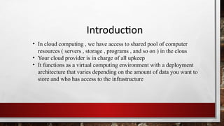 Introduction
• In cloud computing , we have access to shared pool of computer
resources ( servers , storage , programs , and so on ) in the clous
• Your cloud provider is in charge of all upkeep
• It functions as a virtual computing environment with a deployment
architecture that varies depending on the amount of data you want to
store and who has access to the infrastructure
 