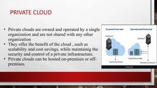PRIVATE CLOUD
• Private clouds are owned and operated by a single
organization and are not shared with any other
organization
• They offer the benefit of the cloud , such as
scalability and cost savings, while maintainig the
security and control of a private infrastructure.
• Private clouds can be hosted on-premises or off-
premises.
 