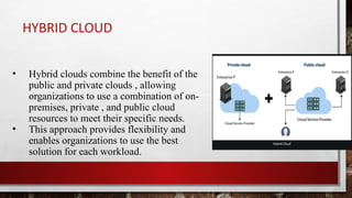 HYBRID CLOUD
• Hybrid clouds combine the benefit of the
public and private clouds , allowing
organizations to use a combination of on-
premises, private , and public cloud
resources to meet their specific needs.
• This approach provides flexibility and
enables organizations to use the best
solution for each workload.
 