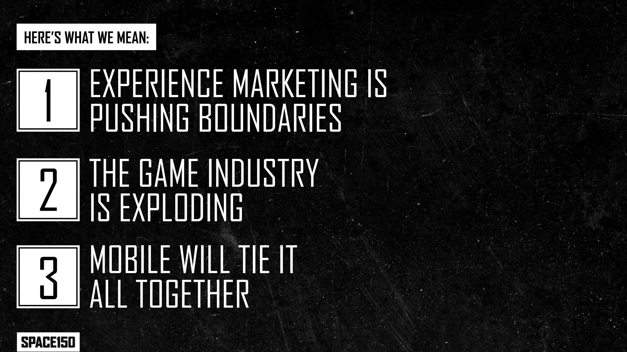 HERE’S WHAT WE MEAN:


          EXPERIENCE MARKETING IS
   1      PUSHING BOUNDARIES
          THE GAME INDUSTRY
  2       IS EXPLODING
          MOBILE WILL TIE IT
  3       ALL TOGETHER
 