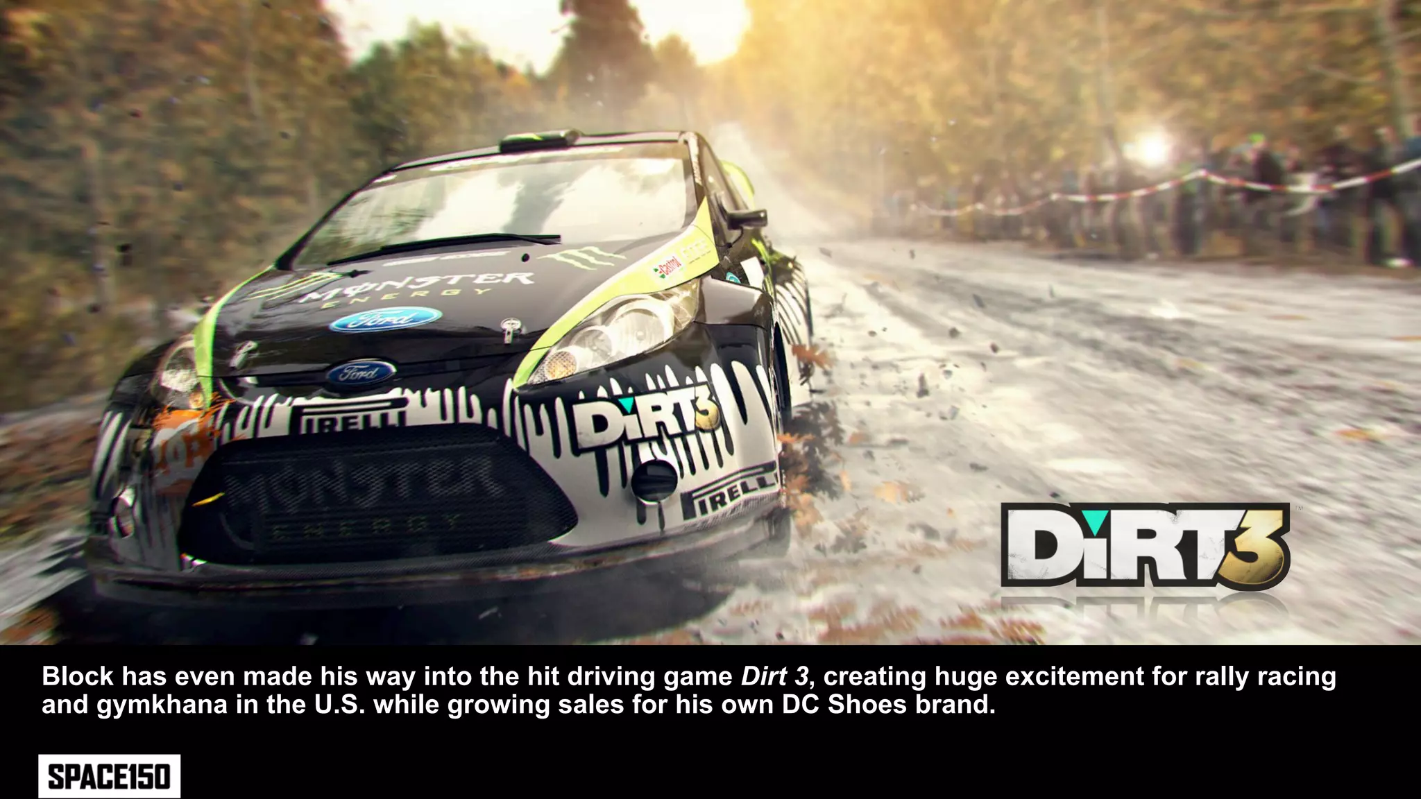 Block has even made his way into the hit driving game Dirt 3, creating huge excitement for rally racing
and gymkhana in the U.S. while growing sales for his own DC Shoes brand.
 